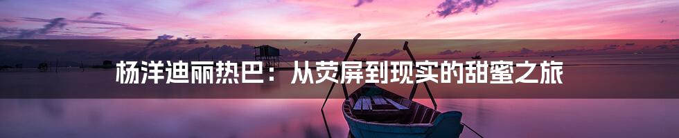 杨洋迪丽热巴：从荧屏到现实的甜蜜之旅