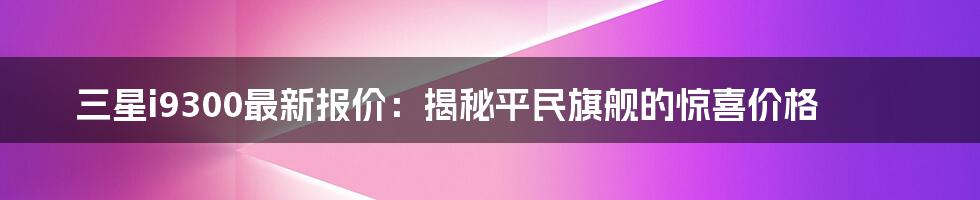 三星i9300最新报价：揭秘平民旗舰的惊喜价格