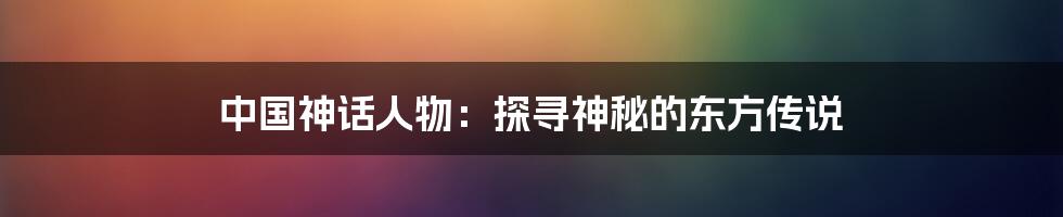 中国神话人物：探寻神秘的东方传说