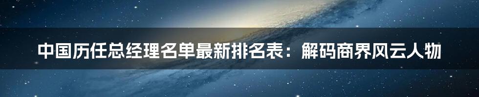 中国历任总经理名单最新排名表：解码商界风云人物