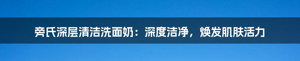 旁氏深层清洁洗面奶：深度洁净，焕发肌肤活力