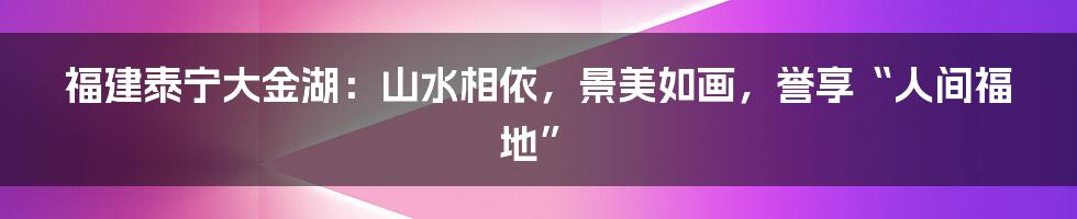 福建泰宁大金湖：山水相依，景美如画，誉享“人间福地”