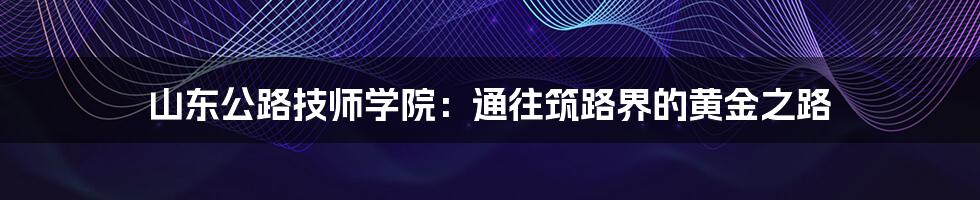 山东公路技师学院：通往筑路界的黄金之路