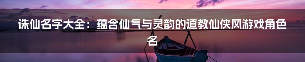 诛仙名字大全：蕴含仙气与灵韵的道教仙侠风游戏角色名