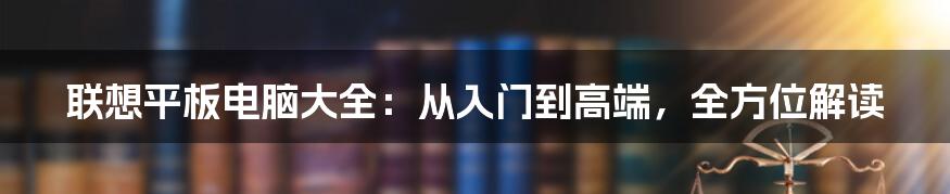 联想平板电脑大全：从入门到高端，全方位解读