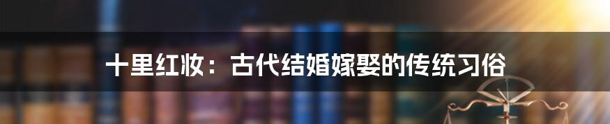 十里红妆：古代结婚嫁娶的传统习俗