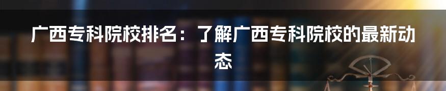 广西专科院校排名：了解广西专科院校的最新动态