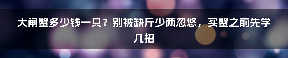 大闸蟹多少钱一只？别被缺斤少两忽悠，买蟹之前先学几招