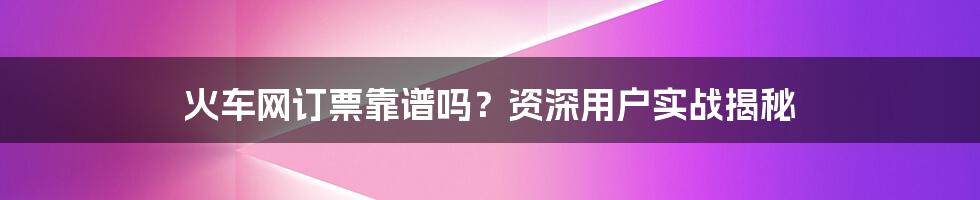 火车网订票靠谱吗？资深用户实战揭秘