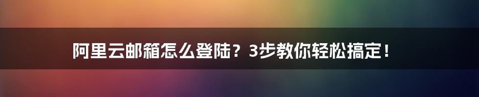 阿里云邮箱怎么登陆？3步教你轻松搞定！