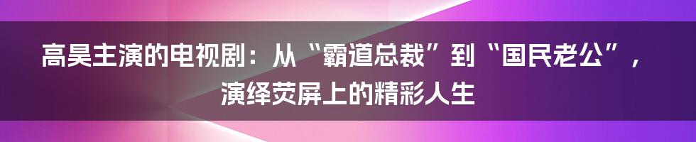 高昊主演的电视剧：从“霸道总裁”到“国民老公”，演绎荧屏上的精彩人生