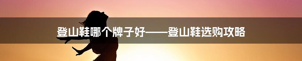 登山鞋哪个牌子好——登山鞋选购攻略