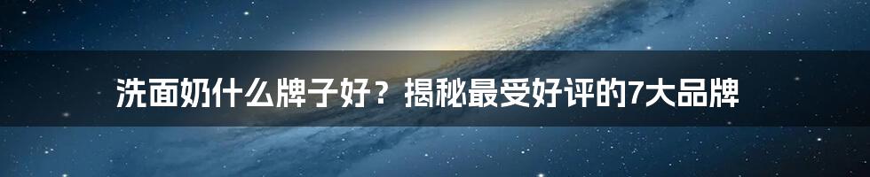 洗面奶什么牌子好？揭秘最受好评的7大品牌