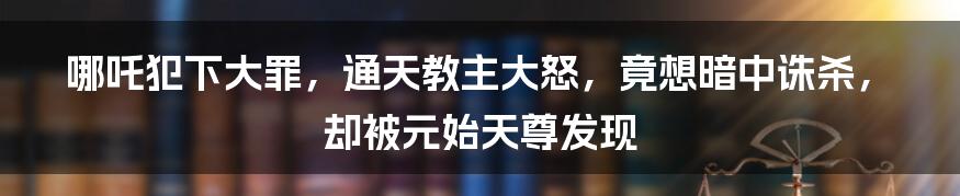 哪吒犯下大罪，通天教主大怒，竟想暗中诛杀，却被元始天尊发现