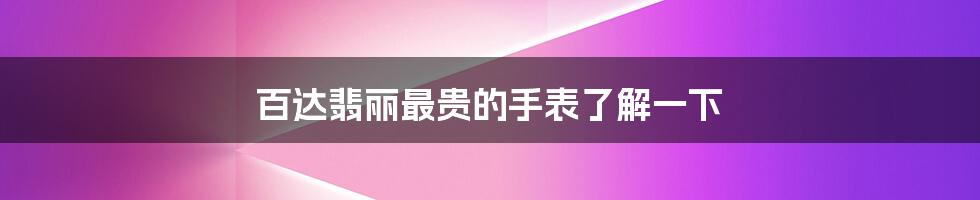 百达翡丽最贵的手表了解一下