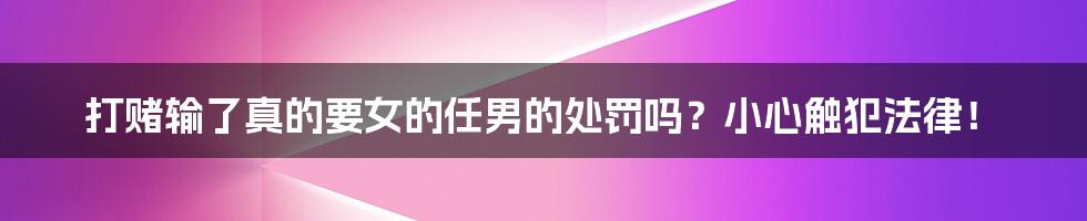 打赌输了真的要女的任男的处罚吗？小心触犯法律！