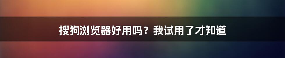 搜狗浏览器好用吗？我试用了才知道