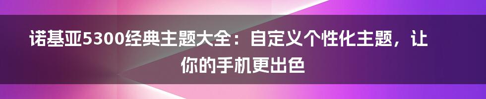 诺基亚5300经典主题大全：自定义个性化主题，让你的手机更出色