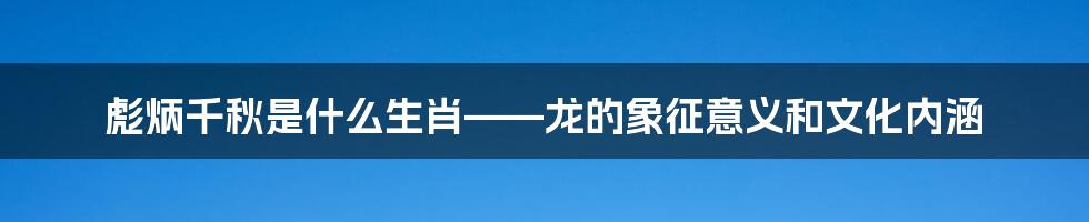 彪炳千秋是什么生肖——龙的象征意义和文化内涵