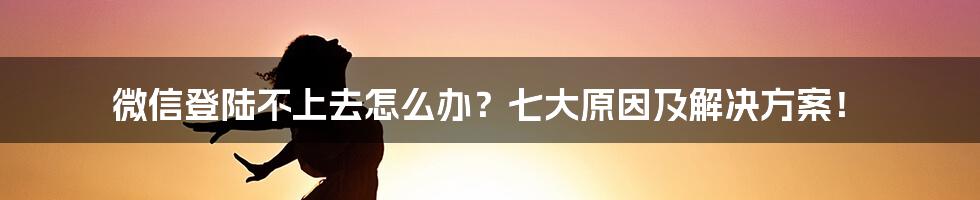 微信登陆不上去怎么办？七大原因及解决方案！