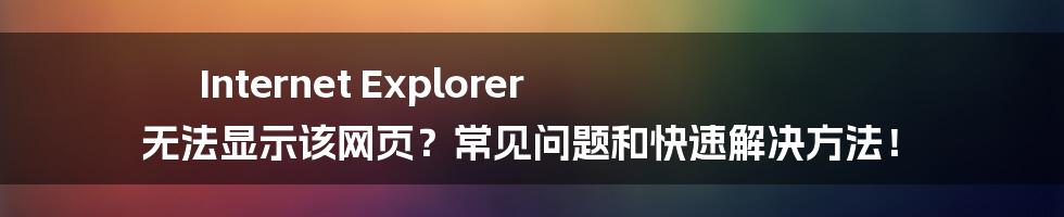 Internet Explorer 无法显示该网页？常见问题和快速解决方法！