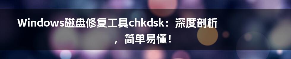 Windows磁盘修复工具chkdsk：深度剖析，简单易懂！