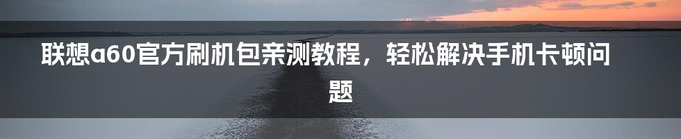 联想a60官方刷机包亲测教程，轻松解决手机卡顿问题