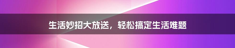 生活妙招大放送，轻松搞定生活难题