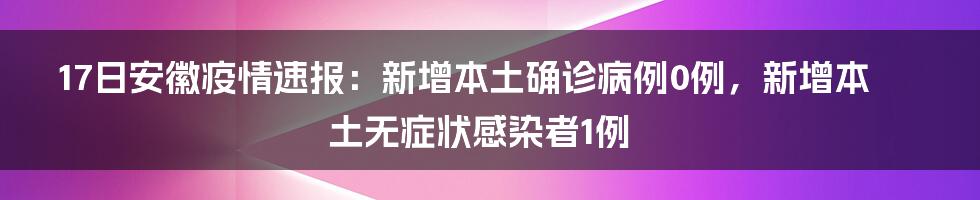 17日安徽疫情速报：新增本土确诊病例0例，新增本土无症状感染者1例