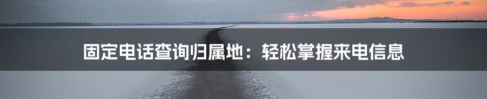 固定电话查询归属地：轻松掌握来电信息