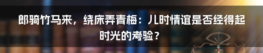 郎骑竹马来，绕床弄青梅：儿时情谊是否经得起时光的考验？