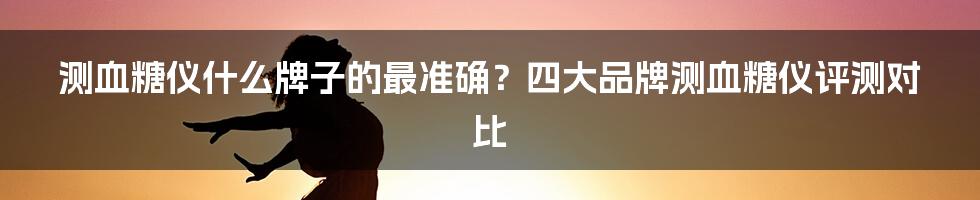 测血糖仪什么牌子的最准确？四大品牌测血糖仪评测对比