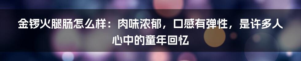 金锣火腿肠怎么样：肉味浓郁，口感有弹性，是许多人心中的童年回忆