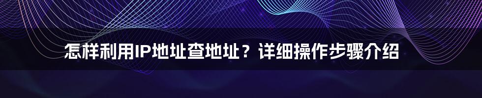 怎样利用IP地址查地址？详细操作步骤介绍