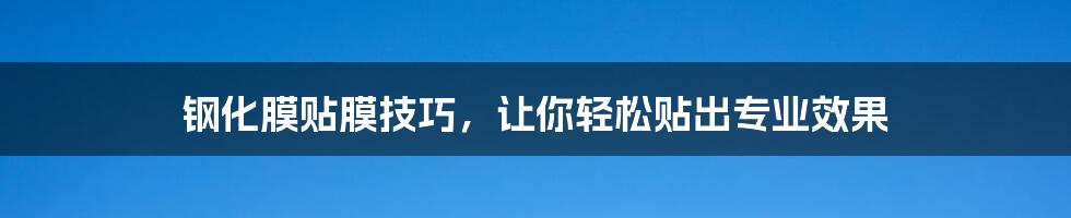 钢化膜贴膜技巧，让你轻松贴出专业效果