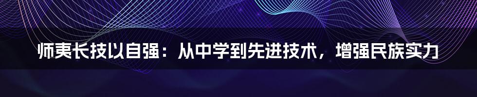 师夷长技以自强：从中学到先进技术，增强民族实力