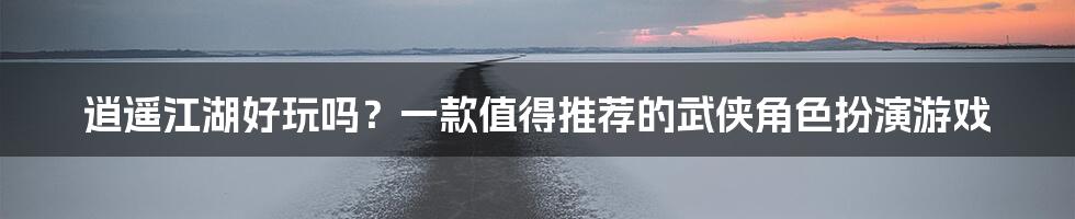 逍遥江湖好玩吗？一款值得推荐的武侠角色扮演游戏