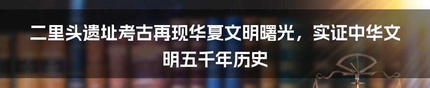 二里头遗址考古再现华夏文明曙光，实证中华文明五千年历史