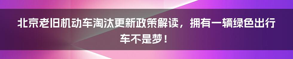 北京老旧机动车淘汰更新政策解读，拥有一辆绿色出行车不是梦！