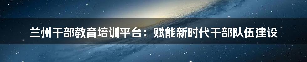 兰州干部教育培训平台：赋能新时代干部队伍建设