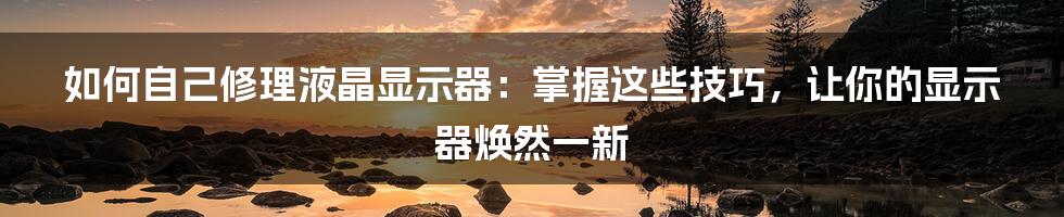 如何自己修理液晶显示器：掌握这些技巧，让你的显示器焕然一新