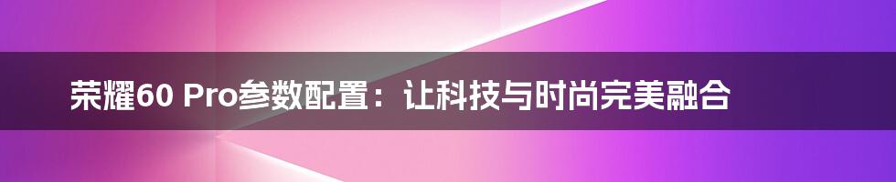 荣耀60 Pro参数配置：让科技与时尚完美融合