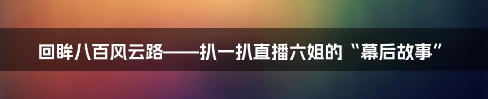 回眸八百风云路——扒一扒直播六姐的“幕后故事”