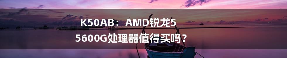 K50AB：AMD锐龙5 5600G处理器值得买吗？