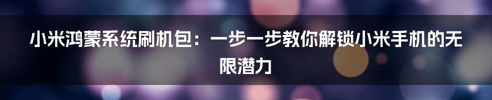 小米鸿蒙系统刷机包：一步一步教你解锁小米手机的无限潜力