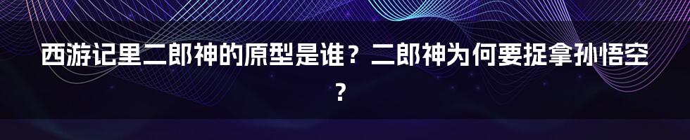 西游记里二郎神的原型是谁？二郎神为何要捉拿孙悟空？