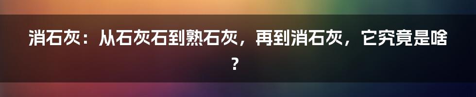 消石灰：从石灰石到熟石灰，再到消石灰，它究竟是啥？