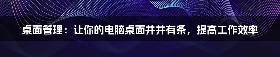 桌面管理：让你的电脑桌面井井有条，提高工作效率