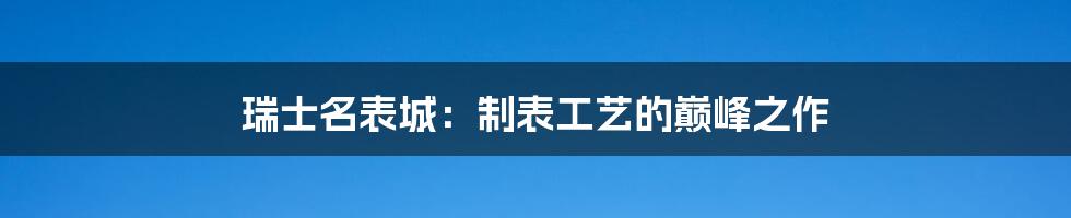 瑞士名表城：制表工艺的巅峰之作