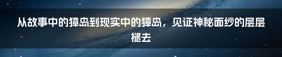 从故事中的獐岛到现实中的獐岛，见证神秘面纱的层层褪去